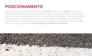POSICIONAMENTO
Definir o posicionamento de marca é definir a missão da marca e seus valores, ou seja, sua
orientação estratégica, os parâmetros dentro dos quais será feita sua oferta nos mercados que
selecionar como campo de ação e as bases de sua vantagem competitiva. As principais decisões
estratégicas sobre posicionamento são relacionadas ao escopo de negócios ou categoria de
atuação da marca, a seu público-alvo e à estrutura e processo de sua diferenciação – que deve
buscar o maior grau possível de exclusividade, permanência e relevância.
 