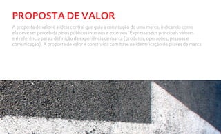 PROPOSTA DE VALOR
A proposta de valor é a ideia central que guia a construção de uma marca, indicando como
ela deve ser percebida pelos públicos internos e externos. Expressa seus principais valores
e é referência para a definição da experiência de marca (produtos, operações, pessoas e
comunicação). A proposta de valor é construída com base na identificação de pilares da marca.
 