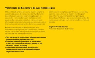 Valorização do branding e de suas metodologias
O Comitê de Branding tem como objetivo ampliar o           Este Glossário compila a experiência de anunciantes,
espectro de estudo da marca, com aprofundamento            agências e consultorias. O objetivo não é esgotar
de análises, discussões e recomendações para os            o assunto, mas justamente contribuir para que a
associados e o mercado. Fazem parte do comitê              discussão ganhe força e que os conceitos de gestão de
gestores das maiores e mais ativas marcas do país,         marca possam chegar a um número cada vez maior de
além das principais consultorias e agências nacionais e    pessoas.
internacionais e representantes do mundo acadêmico.

Para maximizar a gestão da marca como ativo                Stephan Duailibi Younes
competitivo das organizações e promover o conceito         Presidente do Comitê de Branding
de que a marca é o maior patrimônio dos anunciantes,
atuamos em três frentes de trabalho:

•	Ser	um	fórum	de	inspiração	e	reflexão	sobre	o	tema		
	 para	os	membros	e	para	o	mercado;
•	Produzir	conteudo	que	auxilie	os	anunciantes,		      	
	 o	mercado	e	o	mundo	acadêmico	a	avançar	nas		        	
	 reflexões	sobre	o	branding;
•	Promover	o	intercâmbio	de	informações	e			           	
	 conhecimento	entre	as	marcas	de	diferentes		         	
	 segmentos	e	mercados.
 