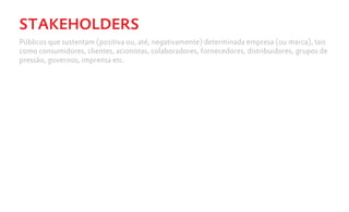 STAKEHOLDERS
Públicos que sustentam (positiva ou, até, negativamente) determinada empresa (ou marca), tais
como consumidores, clientes, acionistas, colaboradores, fornecedores, distribuidores, grupos de
pressão, governos, imprensa etc.
 
