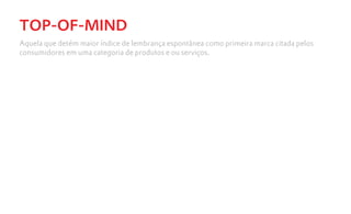 TOP-OF-MIND
Aquela que detém maior índice de lembrança espontânea como primeira marca citada pelos
consumidores em uma categoria de produtos e ou serviços.
 