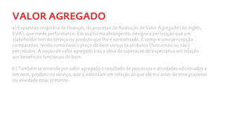 VALOR AGREGADO
a) Expressão originária de finanças, do processo de Avaliação de Valor Agregado (do inglês,
EVA), que mede performance. Em sua forma abrangente, designa a percepção que um
stakeholder tem do serviço ou produto que lhe é apresentado. É sempre uma percepção
comparativa, tendo como base o preço do bem versus os atributos (funcionais ou não)
percebidos. A noção de valor agregado traz a ideia de superação de expectativa em relação
aos benefícios funcionais do bem.

b) Também se entende por valor agregado o resultado de processos e atividades adicionados a
um item, produto ou serviço, que o valorizam em relação ao que ele era antes de esse processo
ou atividade estar presente.
 