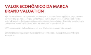 VALOR ECONÔMICO DA MARCA
BRAND VALUATION
a) Valor econômico criado pela relação da empresa com seus diversos públicos, seja por meio
da venda de produtos e serviços, campanhas de comunicação, canal de venda e pós-venda,
entre várias outras do tipo transacional; seja por meio de outros tipos de relação que não sejam
diretamente transacionais, como mídia, relações com a comunidade etc.

b) Valor agregado criado pela marca em seus diferenciais tangíveis e intangíveis.

c) Valor presente líquido dos fluxos econômicos atribuídos à marca pela sua contribuição
ao negócio.
 