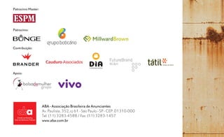 Patrocínio Master:




Patrocínio:




Contribuição:




Apoio:




                     ABA - Associação Brasileira de Anunciantes
                     Av. Paulista, 352, cj 61 - São Paulo - SP - CEP: 01310-000
                     Tel: (11) 3283-4588 / Fax: (11) 3283-1457
                     www.aba.com.br
 