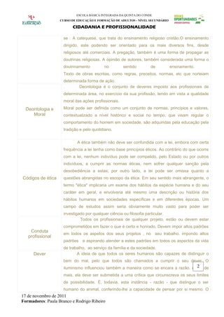 ESCOLA BÁSICA INTEGRADA DA QUINTA DO CONDE
                   CURSO DE EDUCAÇÃO E FORMAÇÃO DE ADULTOS - NÍVEL SECUNDÁRIO

                          CIDADANIA E PROFISSIONALIDADE

                     se : A catequese, que trata do ensinamento religioso cristão.O ensinamento
                     dirigido, este podendo ser orientado para os mais diversos fins, desde
                     religiosos até comerciais. A pregação, também é uma forma de propagar as
                     doutrinas religiosas. A opinião de autores, também considerada uma forma o
                     doutrinamento         no         sentido        de         ensinamento.
                     Texto de obras escritas, como regras, preceitos, normas, etc que norteiam
                     determinada forma de ação.
                     .       Deontologia é o conjunto de deveres imposto aos profissionais de
                     determinada área, no exercício da sua profissão, tendo em vista a qualidade
                     moral das ações profissionais.
  Deontologia e      Moral pode ser definida como um conjunto de normas, princípios e valores,
     Moral           contextualizado a nível histórico e social no tempo, que visam regular o
                     comportamento do homem em sociedade, são adquiridas pela educação pela
                     tradição e pelo quotidiano.


                            A ética também não deve ser confundida com a lei, embora com certa
                     frequência a lei tenha como base princípios éticos. Ao contrário do que ocorre
                     com a lei, nenhum indivíduo pode ser compelido, pelo Estado ou por outros
                     indivíduos, a cumprir as normas éticas, nem sofrer qualquer sanção pela
                     desobediência a estas; por outro lado, a lei pode ser omissa quanto a
Códigos de ética     questões abrangidas no escopo da ética. Em seu sentido mais abrangente, o
                     termo "ética" implicaria um exame dos hábitos da espécie humana e do seu
                     caráter em geral, e envolveria até mesmo uma descrição ou história dos
                     hábitos humanos em sociedades específicas e em diferentes épocas. Um
                     campo de estudos assim seria obviamente muito vasto para poder ser
                     investigado por qualquer ciência ou filosofia particular.
                              Todos os profissionais de qualquer projeto, estão ou devem estar
                     comprometidos em fazer o que é certo e honrado. Devem impor altos padrões
    Conduta
                     em todos os aspetos dos seus projetos , no seu trabalho. impondo altos
   profissional
                     padrões   e aspirando atender a estes padrões em todos os aspectos da vida
                     de trabalho, ao serviço da família e da sociedade.
      Dever                 A ideia de que todos os seres humanos são capazes de distinguir o
                     bem do mal, pelo que todos são chamados a cumprir o seu dever. O
                                                                                       2
                     iluminismo influenciou também a maneira como se encara a razão. Antes de
                     mais, ela deve ser submetida a uma crítica que circunscreva os seus limites
                     de possibilidade. É, todavia, esta instância - razão - que distingue o ser
                     humano do animal, conferindo-lhe a capacidade de pensar por si mesmo. O
17 de novembro de 2011
Formadores: Paula Branco e Rodrigo Ribeiro
 