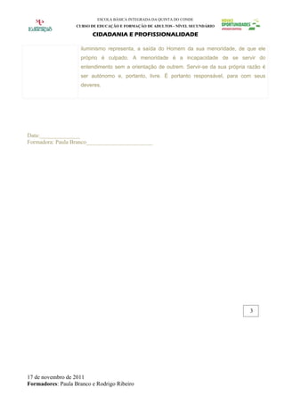 ESCOLA BÁSICA INTEGRADA DA QUINTA DO CONDE
                   CURSO DE EDUCAÇÃO E FORMAÇÃO DE ADULTOS - NÍVEL SECUNDÁRIO

                         CIDADANIA E PROFISSIONALIDADE

                     iluminismo representa, a saída do Homem da sua menoridade, de que ele
                     próprio é culpado. A menoridade é a incapacidade de se servir do
                     entendimento sem a orientação de outrem. Servir-se da sua própria razão é
                     ser autónomo e, portanto, livre. É portanto responsável, para com seus
                     deveres.




Data:______________
Formadora: Paula Branco_______________________




                                                                                       3




17 de novembro de 2011
Formadores: Paula Branco e Rodrigo Ribeiro
 