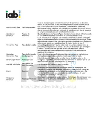 Abandonment Rate Taxa de Abandono
Taxa de abandono para um determinado funil de conversão ou de várias
etapas de um processo, é uma percentagem de situações iniciadas e que
não foram concluídas durante uma visita. Esses cenários podem ser
definidos de muitas maneiras, por exemplo, um processo de compra em um
site de comércio eletrônico, um processo de registro em um site de cadastro
ou um processo de busca em um site de informação.
Abandoned
Revenue
Receita de
Abandono
Quantidade de receita "perdida" pelo abandono. Esse cálculo é feito baseado
no Ticket Médio do site e quantidade de compras abandonadas.
Conversion Rate Taxa de Conversão
É um percentual de um grupo (de visitas ou visitantes), que teve uma ação
específica de interesse dentro do site. Essa conversão pode abranger toda a
população de visitas do site, como a porcentagem de visitas que concluiu um
determinado registo em relação ao total de visitas dentro do site. A
conversão pode se referir a uma ação muito pequena e precisa, como a
porcentagem de pessoas no passo 3 de um funil de compra que foram para
o passo 4, ou ele pode ser aplicado a uma sub-população, como o
percentual de pesquisas na base de conhecimento que resultaram na
resolução do problema.
Campaign
Conversion Rate
Taxa de Conversão
das Campanha
Esse índice demonstra a eficácia geral das campanhas de marketing, na
efetivação do registro dos visitantes no site e geração de leads.
Revenue per Action ReceitaporAção
É definida quando alguém clica em algo (como uma promoção ou de
navegação específico), isto irá mostrar a quantidade de receitas que foi um
resultado direto de uma ação específica. (Omniture)
Average Item Value
Valor Médio por
Item Comprado
Cálculo da receita média por item comprado.
Event Eventos
Os eventos são atividades que acontecem dentro de uma página, por
exemplo: impressões dos anúncios, início e conclusão de uma transação,
mudança dos campos de um formulário, exibições multimídia, etc... Os
eventos também podem ser associados com as tecnologias de web
avançadas, tais como Ajax e Flash.
Unrounded
Revenue
ReceitaporRodadas
Receita por rodada padrão para o dólar no SiteCatalyst. Se você quiser ver a
receita por cento, crie uma métrica calculada com duas casas decimais.
(Omniture)
 