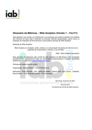 Glossário de Métricas – Web Analytics (Versão 1 – Fev/11)
Este glossário visa auxiliar os profissionais e as empresas que estão envolvidas nas análises
dos números de seus sites a entender as diversas métricas apresentadas, assim como no
emprego em traduções de livros técnicos e dos próprios serviços de Web Analytics

Definição de Web Analytics:

 “Web Analytics é a medição, coleta, análise, e a comunicação dos dados de Internet com o
                    propósito de compreender e otimizar o uso da Web.”

                                                             WAA - Web Analytics Association

Este glossário foi elaborado pelo comitê de Web Analytics do IAB Brasil e será atualizado
periodicamente. Agradecemos todas as contribuições paramudanças e adições. Sugestões
poderão ser enviadas para:iabbrasil@iabbrasil.org.br.

Participaram desta primeira versão:

Organização - Gerson Ribeiro – Direct Performance

Definições - Thati Victorelli – UOL, Daniel De Salles – Editora Abril, Caio Tozzini - Cadastra,
Monica Klein – CLM, Andrassy Santos – WA Consulting.



                                                            São Paulo, Fevereiro de 2011

                                                                    Ruy Carneiro
                                                       Presidente do Comitê de Web Analytics
 