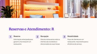 Reservas e Atendimento: R
1
Reserva
Solicitação antecipada para
garantir uma mesa em um
restaurante.
2
Recepção
Área do restaurante onde os
clientes são recebidos e
direcionados às suas mesas.
3
Rotatividade
Fluxo de clientes em um
restaurante, importante para a
eficiência do serviço.
 