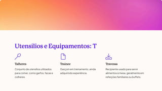 Utensílios e Equipamentos: T
T
alheres
Conjunto de utensílios utilizados
para comer, como garfos, facas e
colheres.
T
rainee
Garçom em treinamento, ainda
adquirindo experiência.
T
ravessa
Recipiente usado para servir
alimentos à mesa, geralmente em
refeições familiares ou buffets.
 