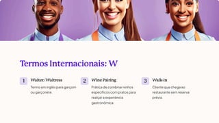 T
ermos Internacionais: W
1 W
aiter/W
aitress
Termo em inglês para garçom
ou garçonete.
2 Wine Pairing
Prática de combinar vinhos
específicos com pratos para
realçar a experiência
gastronômica.
3 W
alk
-in
Cliente que chega ao
restaurante sem reserva
prévia.
 