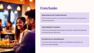 Conclusão
Importância do Conhecimento
Dominar estes termos e conceitos é fundamental para o sucesso na
carreira de garçom.
Aprendizado Contínuo
O setor de restauração está sempre evoluindo, exigindo atualização
constante dos profissionais.
Excelência no Atendimento
O conhecimento técnico, aliado à cordialidade, resulta em um
serviço de alta qualidade.
 