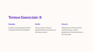 T
ermos Essenciais: B
Bandeja
Utensílio usado pelo garçom para
transportar alimentos e bebidas.
Buffet
Serviço onde a comida é
apresentada em uma mesa e os
clientes se servem.
Brunch
Refeição que combina café da
manhã e almoço, servida
geralmente no final da manhã ou
início da tarde.
 