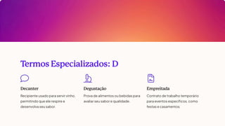 T
ermos Especializados: D
Decanter
Recipiente usado para servir vinho,
permitindo que ele respire e
desenvolva seu sabor.
Degustação
Prova de alimentos ou bebidas para
avaliar seu sabor e qualidade.
Empreitada
Contrato de trabalho temporário
para eventos específicos, como
festas e casamentos.
 