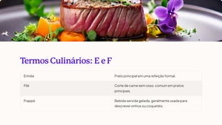 T
ermos Culinários: E e F
Entrée Prato principal em uma refeição formal.
Filé Corte de carne sem osso, comum em pratos
principais.
Frappé Bebida servida gelada, geralmente usada para
descrever vinhos ou coquetéis.
 