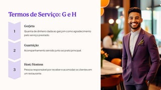 T
ermos de Serviço: G e H
1
Gorjeta
Quantia de dinheiro dada ao garçom como agradecimento
pelo serviço prestado.
2
Guarnição
Acompanhamento servido junto ao prato principal.
3
Host/Hostess
Pessoa responsável por receber e acomodar os clientes em
um restaurante.
 