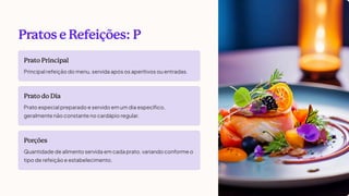 Pratos e Refeições: P
Prato Principal
Principal refeição do menu, servida após os aperitivos ou entradas.
Prato do Dia
Prato especial preparado e servido em um dia específico,
geralmente não constante no cardápio regular.
Porções
Quantidade de alimento servida em cada prato, variando conforme o
tipo de refeição e estabelecimento.
 