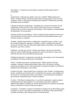 funcionários, e o americano, que privilegia a atuação social da empresa junto à
comunidade.
C
Capital Social - Expressão que ganhou vulto com o trabalho "Making Democracy
Work", de Robert Putnam: representa características da organização social, tais como
confiança, normas e sistemas que contribuam para aumentar a eficiência da sociedade,
facilitando ações coordenadas.
Captação de Recursos (Fundraising) - Atividades que se desenvolvem dentro de uma
organização sem fins lucrativos com o objetivo de levantar recursos, de maneiras
variadas, junto aos diversos elementos da sociedade, a fim de garantir a sustentabilidade
da organização e de seus projetos.
Captador de Rescursos (Fundraiser) - Pessoa responsável pela captação de recursos em
uma organização sem fins lucrativos; pode ser profissional (permanentemente ou por
contrato a termo) ou voluntário.
Caridade - Significa benevolência, complacência, compaixão; para os cristãos, é uma
das virtudes teologais (fé, esperança e caridade); o termo é combatido por parte dos
ativistas do Terceiro Setor por representar antigas práticas clientelistas e de reprodução
da pobreza, tais como a esmola.
Cidadania - Conceito que envolve a relação entre direitos e deveres dos indivíduos
diante do Estado; também abrange a garantia do exercício dos direitos sociais e que o
indivíduo não seja visto como objetivo pelo mercado.
Cidadania Empresarial - Compromisso assumido por uma empresa a favor da promoção
da cidadania e do desenvolvimento das comunidades.
CNAS - Conselho Nacional de Assistência Social - Órgão superior de decisão
colegiada, vinculado à administração pública federal, que visa elaborar a política
nacional de assistência social e fixar normas para a concessão de registro e certificado a
entidade de fins filantrópicos (veja LOAS).
Contrato de Gestão - Figura jurídica que se estabelece entre o Estado e as Organizações
Sociais; semelhante ao Convênio, prevê a transferência de recursos a uma entidade sem
fins lucrativos controlada pelo Estado, sem licitação e com distribuição de atribuições
que presumem cooperação mútua e interesse recíproco.
Convênio - Pelo Direito Administrativo, é o acordo de cooperação e atuação conjunta/
complementar entre órgãos públicos. É o meio jurídico pelo qual os órgãos da
administração pública e entidades do Terceiro Setor pactuam, em regime de cooperação
mútua, a execução de serviços de interesse recíproco.
Cooperativa - Sociedade ou empresa constituída por membros de um determinado grupo
econômico ou social, e que objetiva desempenhar, em benefício comum, determinada
atividade econômica (veja Cooperativismo e Economia Social).
 