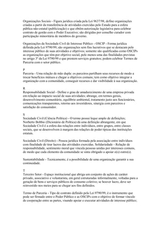 Organizações Sociais - Figura jurídica criada pela Lei 9637/98, define organizações
criadas a partir da transferência de atividades exercidas pelo Estado para a esfera
pública não-estatal (publicização) e que obtêm autorização legislativa para celebrar
contrato de gestão com o Poder Executivo; são dirigidas por conselho curador com
participação minoritária de membros do governo.
Organizações da Sociedade Civil de Interesse Público - OSCIP - Forma jurídica
definida pela Lei 9790/99; são organizações sem fins lucrativos que se destacam pelo
interesse público de suas atividades e objetivos; somente são qualificadas como OSCIPs
as organizações que têm por objetivo social, pelo menos uma das finalidades previstas
no artigo 3º da Lei 9790/99 e que prestem serviços gratuitos; podem celebrar Termos de
Parceria com o setor público.
P
Parceria - Uma relação de mão dupla: os parceiros partilham seus recursos de modo a
trocar benefícios mútuos e chegar a objetivos comuns; tem como objetivo integrar a
organização com a comunidade, conseguir recursos e dar visibilidade à sua organização.
R
Responsabilidade Social - Define o grau de amadurecimento de uma empresa privada
em relação ao impacto social de suas atividades; abrange, em termos gerais,
desenvolvimento comunitário, equilíbrio ambiental, tratamento justo aos funcionários,
comunicações transparentes, retorno aos investidores, sinergia com parceiros e
satisfação do consumidor.
S
Sociedade Civil (Ciência Política) - O termo possui leque amplo de definições;
Norberto Bobbio (Dicionário de Política) dá uma definição abrangente, em que
Sociedade Civil é a esfera das relações entre indivíduos, entre grupos, entre classes
sociais, que se desenvolvem à margem das relações de poder típicas das instituições
estatais.
Sociedade Civil (Direito) - Pessoa jurídica formada pela associação entre indivíduos
com finalidade de tirar lucros das atividades exercidas. Solidariedade - Relação de
responsabilidade, sentimento moral que vincula pessoas unidas por interesses comuns,
de modo que cada elemento da comunidade se sinta obrigado a apoiar o(s) outro(s).
Sustentabilidade - Tecnicamente, é a possibilidade de uma organização garantir a sua
continuidade.
T
Terceiro Setor - Espaço institucional que abriga um conjunto de ações de caráter
privado, associativo e voluntarista, em geral estruturadas informalmente, voltadas para a
geração de bens e serviços públicos de consumo coletivo; se houver lucro, deve ser
reinvestido nos meios para se chegar aos fins definidos.
Termo de Parceria - Tipo de contrato definido pela Lei 9790/99, é o instrumento que
pode ser firmado entre o Poder Público e as OSCIPs com o objetivo de formar vínculo
de cooperação entre as partes, visando apoiar e executar atividades de interesse público;
 