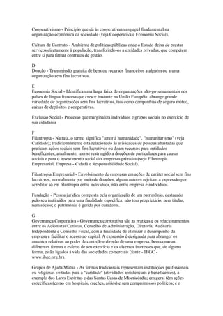 Cooperativismo - Princípio que dá às cooperativas um papel fundamental na
organização econômica da sociedade (veja Cooperativa e Economia Social).
Cultura de Contrato - Ambiente de políticas públicas onde o Estado deixa de prestar
serviços diretamente à população, transferindo-os a entidades privadas, que competem
entre si para firmar contratos de gestão.
D
Doação - Transmissão gratuita de bens ou recursos financeiros a alguém ou a uma
organização sem fins lucrativos.
E
Economia Social - Identifica uma larga faixa de organizações não-governamentais nos
países de língua francesa que cresce bastante na União Européia; abrange grande
variedade de organizações sem fins lucrativos, tais como companhias de seguro mútuo,
caixas de depósitos e cooperativas.
Exclusão Social - Processo que marginaliza indivíduos e grupos sociais no exercício de
sua cidadania
F
Filantropia - Na raiz, o termo significa "amor à humanidade", "humanitarismo" (veja
Caridade); tradicionalmente está relacionado às atividades de pessoas abastadas que
praticam ações sociais sem fins lucrativos ou doam recursos para entidades
beneficentes; atualmente, tem se restringido a doações de particulares para causas
sociais e para o investimento social das empresas privadas (veja Filantropia
Empresarial, Empresa - Cidadã e Responsabilidade Social).
Filantropia Empresarial - Envolvimento de empresas em ações de caráter social sem fins
lucrativos, normalmente por meio de doações; alguns autores rejeitam a expressão por
acreditar só em filantropia entre indivíduos, não entre empresa e indivíduos.
Fundação - Pessoa jurídica composta pela organização de um patrimônio, destacado
pelo seu instituidor para uma finalidade específica; não tem proprietário, nem titular,
nem sócios; o patrimônio é gerido por curadores.
G
Governança Corporativa - Governança corporativa são as práticas e os relacionamentos
entre os Acionistas/Cotistas, Conselho de Administração, Diretoria, Auditoria
Independente e Conselho Fiscal, com a finalidade de otimizar o desempenho da
empresa e facilitar o acesso ao capital. A expressão é designada para abranger os
assuntos relativos ao poder de controle e direção de uma empresa, bem como as
diferentes formas e esferas de seu exercício e os diversos interesses que, de alguma
forma, estão ligados à vida das sociedades comerciais (fonte - IBGC -
www.ibgc.org.br).
Grupos de Ajuda Mútua - As formas tradicionais representam instituições profissionais
ou religiosas voltadas para a "caridade" (atividades assistenciais e beneficentes), a
exemplo dos Lares Espíritas e das Santas Casas de Misericórdia; em geral têm ações
específicas (como em hospitais, creches, asilos) e sem compromissos políticos; é o
 