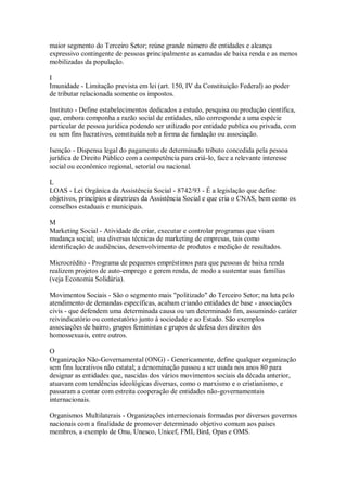 maior segmento do Terceiro Setor; reúne grande número de entidades e alcança
expressivo contingente de pessoas principalmente as camadas de baixa renda e as menos
mobilizadas da população.
I
Imunidade - Limitação prevista em lei (art. 150, IV da Constituição Federal) ao poder
de tributar relacionada somente os impostos.
Instituto - Define estabelecimentos dedicados a estudo, pesquisa ou produção científica,
que, embora componha a razão social de entidades, não corresponde a uma espécie
particular de pessoa jurídica podendo ser utilizado por entidade publica ou privada, com
ou sem fins lucrativos, constituída sob a forma de fundação ou associação.
Isenção - Dispensa legal do pagamento de determinado tributo concedida pela pessoa
jurídica de Direito Público com a competência para criá-lo, face a relevante interesse
social ou econômico regional, setorial ou nacional.
L
LOAS - Lei Orgânica da Assistência Social - 8742/93 - É a legislação que define
objetivos, princípios e diretrizes da Assistência Social e que cria o CNAS, bem como os
conselhos estaduais e municipais.
M
Marketing Social - Atividade de criar, executar e controlar programas que visam
mudança social; usa diversas técnicas de marketing de empresas, tais como
identificação de audiências, desenvolvimento de produtos e medição de resultados.
Microcrédito - Programa de pequenos empréstimos para que pessoas de baixa renda
realizem projetos de auto-emprego e gerem renda, de modo a sustentar suas famílias
(veja Economia Solidária).
Movimentos Sociais - São o segmento mais "politizado" do Terceiro Setor; na luta pelo
atendimento de demandas específicas, acabam criando entidades de base - associações
civis - que defendem uma determinada causa ou um determinado fim, assumindo caráter
reivindicatório ou contestatório junto à sociedade e ao Estado. São exemplos
associações de bairro, grupos feministas e grupos de defesa dos direitos dos
homossexuais, entre outros.
O
Organização Não-Governamental (ONG) - Genericamente, define qualquer organização
sem fins lucrativos não estatal; a denominação passou a ser usada nos anos 80 para
designar as entidades que, nascidas dos vários movimentos sociais da década anterior,
atuavam com tendências ideológicas diversas, como o marxismo e o cristianismo, e
passaram a contar com estreita cooperação de entidades não-governamentais
internacionais.
Organismos Multilaterais - Organizações internecionais formadas por diversos governos
nacionais com a finalidade de promover determinado objetivo comum aos países
membros, a exemplo de Onu, Unesco, Unicef, FMI, Bird, Opas e OMS.
 