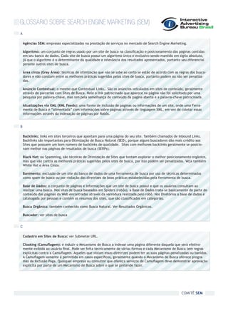 GLOSSÁRIO SOBRE SEARCH ENGINE MARKETING (SEM)
A

    Agências SEM: empresas especializadas na prestação de serviços no mercado de Search Engine Marketing.

    Algoritmo: um conjunto de regras usado por um site de busca na classificação e posicionamento das páginas contidas
    em seu banco de dados. Cada site de busca possui um algoritmo único e exclusivo sendo mantido em sigilo absoluto,
    já que o algoritmo é o determinante da qualidade e relevância dos resultados apresentados, portanto seu diferencial
    perante outros sites de busca.

    Área cinza (Gray Área): técnicas de otimização que não se sabe ao certo se estão de acordo com as regras dos busca-
    dores e não constam entre as melhores práticas sugeridas pelos sites de busca, portanto podem ou não ser penaliza-
    das.

    Anúncio Contextual: o mesmo que Contextual Links,. São os anúncios veiculados em sites de conteúdo, geralmente
    através de parcerias com Sites de Busca. Nele o link patrocinado que aparece na página não foi solicitado por uma
    pesquisa por palavra-chave, mas sim pela semelhança do conteúdo da página aberta e a palavra-chave patrocinada.

    Atualizações via XML (XML Feeds): uma forma de inclusão de páginas ou informações de um site, onde uma Ferra-
    menta de Busca é “alimentada” com informações sobre páginas através de linguagem XML, em vez de coletar essas
    informações através da indexação de páginas por Robôs.


B

    Backlinks: links em sites terceiros que apontam para uma página do seu site. Também chamados de Inbound Links.
    Backlinks são importantes para Otimização de Busca Natural (SEO), porque alguns buscadores dão mais crédito aos
    Sites que possuem um bom número de backlinks de qualidade. Sites com melhores backlinks geralmente se posicio-
    nam melhor nas páginas de resultados de busca (SERPs).

    Black Hat: ou Spamming, são técnicas de Otimização de Sites que tentam explorar o melhor posicionamento orgânico,
    mas que vão contra as melhores práticas sugeridas pelos sites de busca, por isso podem ser penalizadas. Veja também
    White Hat e Área Cinza.

    Banimento: exclusão de um site do banco de dados de uma ferramenta de busca por uso de técnicas determinadas
    como spam de busca ou por violação das diretrizes de boas práticas estabelecidas pela ferramenta de busca.

    Base de Dados: o conjunto de páginas e informações que um site de busca possui e que os usuários consultam ao
    realizar uma busca. Nos sites de busca baseados em Spiders (robôs), a Base de Dados trata-se basicamente de parte do
    conteúdo das páginas da Web encontradas através da varredura realizada pelo robô. Nos Diretórios a base de dados é
    catalogada por pessoas e contém os resumos dos sites, que são classificados em categorias.

    Busca Orgânica: também conhecido como Busca Natural. Ver Resultados Orgânicos.

    Buscador: ver sites de busca


C

    Cadastro em Sites de Busca: ver Submeter URL.

    Cloaking (Camuflagem): é induzir o Mecanismo de Busca a indexar uma página diferente daquela que será efetiva-
    mente exibida ao usuário final. Pode ser feita tecnicamente de várias formas e cada Mecanismo de Busca tem regras
    explícitas contra a Camuflagem. Aqueles que violam essas diretrizes podem ter as suas páginas penalizadas ou banidas.
    A Camuflagem somente é permitida em casos específicos, geralmente quando o Mecanismo de Busca oferece progra-
    mas de Inclusão Paga. Qualquer empresa ou consultor que ofereça serviços de Camuflagem deve demonstrar aprovação
    explícita por parte de um Mecanismo de Busca sobre o que se pretende fazer.




                                                                                                        COMITÊ SEM
 