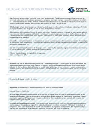 GLOSSÁRIO SOBRE SEARCH ENGINE MARKETING (SEM)

    CPA: Custo-por-ação (também conhecido como Custo por Aquisição). É o cáclulo do custo da realização de uma de-
    terminada ação no site em função dos gastos com a campanha (como por exemplo o preenchimento de um formulário
    ou a concretização de uma venda). Também existem modelos de cobrança de publicidade onde o anunciante paga um
    valor pré-determinado por cada ação realizada pelo usuário. Do inglês Cost-per-Action.

    CPC: Custo-por-clique. Sistema de preço onde o anunciante paga um valor pré-determinado por cada clique efetivado
    na peça publicitária, seja ela gráfica ou link de texto. Do Inglês Cost-per-Click.

    CPM: Custo por Mil impressões. Sistema de preços cujo valor é fixado previamente e cobrado do anunciante a cada mil
    vezes que uma determinada peça publicitária é exibida em um site, independentemente se ela for clicada ou não. É
    o modelo padrão nas campanhas em mídia impressa e eletrônica. Na publicidade online é o modelo mais comum nas
    campanhas gráficas (banners).

    Conversão: é o atingimento de um ou mais objetivos que um anunciante possui. Um anunciante pode ter diversos tipos
    de conversões, como por exemplo, a realização de uma venda online, receber um pedido de orçamento, o cadastro em
    um formulário específico, etc.

    Crawler: componente do Mecanismo de Busca que varre a internet, faz cópias das páginas encontradas e as armazena
    na Base de Informações. Também chamado de Spiders ou Robôs.

    CTR: ver Taxa de Cliques. Do inglês Click-through-rate.
    Custo-por-clique: ver CPC.


D

    Diretórios: um tipo de Mecanismo de Busca no qual a Base de Informações é criada através de esforços humanos, em
    vez de pesquisa automática por robôs. Para ser incluído em um Site de Busca do tipo Diretório, é necessário fazer o
    cadastro do site, senão ele não será listado, ao contrário dos Spiders que varrem a Internet e cadastram automatica-
    mente as páginas. Nos Diretórios os sites são revistos e classificados em uma categoria específica, por uma equipe de
    editores.


F

    Ferramenta de busca: ver sites de busca.


I

    Impressões: ou impressions, é número de vezes que os anúncios foram veiculados.

    Inbound Links: ver backlinks.

    Inclusão Paga: programa publicitário onde se garante que as páginas serão incluídas na Base de Informações de um
    Mecanismo de Busca em troca de remuneração, embora não seja dada garantia de Classificação. Na Inclusão Paga os
    anunciantes pagam por CPC para serem incluídos no Diretório. Outra opção é uma taxa por cada URL incluída. Ver
    também Alimentações XML (XML Feeds) .

    Inventário de Publicidade Contextual: Para complementar seus modelos de negócios, algumas redes de publicidade
    (inclusive alguns sites de busca) expandiram a distribuição de seu inventário para incluir Publicidade Contextual. As
    campanhas, nesse caso, são exibidas de acordo com o conteúdo da página dos sites parceiros. Em alguns casos é pos-
    sível veicular banners e peças de vídeo nas campanhas contextuais. Ver Anúncio Contextual.




                                                                                                          COMITÊ SEM
 