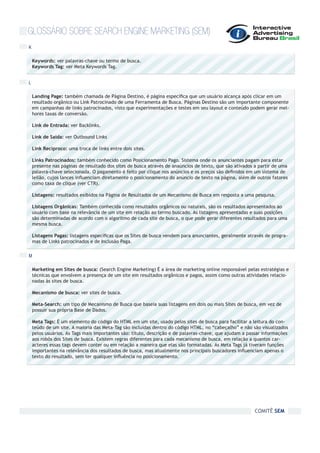 GLOSSÁRIO SOBRE SEARCH ENGINE MARKETING (SEM)
K

    Keywords: ver palavras-chave ou termo de busca.
    Keywords Tag: ver Meta Keywords Tag.


L

    Landing Page: também chamada de Página Destino, é página específica que um usuário alcança após clicar em um
    resultado orgânico ou Link Patrocinado de uma Ferramenta de Busca. Páginas Destino são um importante componente
    em campanhas de links patrocinados, visto que experimentações e testes em seu layout e conteúdo podem gerar mel-
    hores taxas de conversão.

    Link de Entrada: ver Backlinks.

    Link de Saída: ver Outbound Links

    Link Recíproco: uma troca de links entre dois sites.

    Links Patrocinados: também conhecido como Posicionamento Pago. Sistema onde os anunciantes pagam para estar
    presente nas páginas de resultado dos sites de busca através de anaúncios de texto, que são ativados a partir de uma
    palavra-chave selecionada. O pagamento é feito por clique nos anúncios e os preços são definidos em um sistema de
    leilão, cujos lances influenciam diretamente o posicionamento do anúncio de texto na página, além de outros fatores
    como taxa de clique (ver CTR).

    Listagens: resultados exibidos na Página de Resultados de um Mecanismo de Busca em resposta a uma pesquisa.

    Listagens Orgânicas: Também conhecida como resultados orgânicos ou naturais, são os resultados apresentados ao
    usuário com base na relevância de um site em relação ao termo buscado. As listagens apresentadas e suas posições
    são determinadas de acordo com o algoritmo de cada site de busca, o que pode gerar diferentes resultados para uma
    mesma busca.

    Listagens Pagas: listagens específicas que os Sites de busca vendem para anunciantes, geralmente através de progra-
    mas de Links patrocinados e de Inclusão Paga.

M

    Marketing em Sites de busca: (Search Engine Marketing) É a área de marketing online responsável pelas estratégias e
    técnicas que envolvem a presença de um site em resultados orgânicos e pagos, assim como outras atividades relacio-
    nadas às sites de busca.

    Mecanismo de busca: ver sites de busca.

    Meta-Search: um tipo de Mecanismo de Busca que baseia suas listagens em dois ou mais Sites de busca, em vez de
    possuir sua própria Base de Dados.

    Meta Tags: É um elemento do código do HTML em um site, usado pelos sites de busca para facilitar a leitura do con-
    teúdo de um site. A maioria das Meta-Tag são incluídas dentro do código HTML, no “cabeçalho” e não são visualizados
    pelos usuários. As Tags mais importantes são: título, descrição e de palavras-chave, que ajudam a passar informações
    aos robôs dos Sites de busca. Existem regras diferentes para cada mecanismo de busca, em relação a quantos car-
    acteres essas tags devem conter ou em relação a maneira que elas são formatadas. As Meta Tags já tiveram funções
    importantes na relevância dos resultados de busca, mas atualmente nos principais buscadores influenciam apenas o
    texto do resultado, sem ter qualquer influência no posicionamento.




                                                                                                         COMITÊ SEM
 