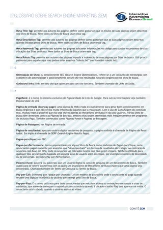 GLOSSÁRIO SOBRE SEARCH ENGINE MARKETING (SEM)

    Meta Title Tag: permite aos autores das páginas definir como gostariam que os títulos de suas páginas sejam descritos
    nos Sites de Busca. Nem todos os Sites de Busca usam essa tag.

    Meta Description Tag: permite aos autores das páginas definir como gostariam que as suas páginas sejam descritas
    quando listadas pelos Sites de busca. Nem todos os Sites de Busca usam essa tag.

    Meta Keywords Tag: permite aos autores das páginas adicionar informações no código para ajudar no processo de clas-
    sificação dos Sites de Busca. Nem todos os Sites de Busca usam essa tag.

    Meta Robots Tag: permite aos autores das páginas impedir a indexação de suas páginas por Sites de busca. Útil princi-
    palmente para aqueles que não podem criar arquivos “robots.txt” (ver também robots.txt).


O

    Otimização de Sites: ou simplesmente SEO (Search Engine Optimization), refere-se a um conjunto de estratégias com
    o objetivo de potencializar o posicionamento de um site nos resultados naturais (orgânicos) nos sites de busca.

    Outbound links: links em seu site que apontam para um site terceiro. Também chamado de Links de Saída.


P

    PageRank: é o nome do sistema exclusivo de Popularidade de Link do Google. Para outras informações veja também:
    Popularidade de Link

    Página de entrada (doorway page): uma página da Web criada exclusivamente para gerar bom posicionamento em
    Busca Orgânica e que não revela muita informação àqueles que a visualizam. Com o uso de Camuflagem do conteúdo
    real, muitas vezes é possível que ela seja visível apenas ao Mecanismo de Busca e não aos usuários. Várias Sites de
    busca têm diretrizes contra as Páginas de Entrada, embora elas sejam permitidas mais freqüentemente em programas
    de Inclusão Paga. Também conhecidas como Páginas Ponte e Páginas de Passagem.

    Página de Passagem: ver Página de entrada.

    Página de resultados: após um usuário digitar um termo de pesquisa, a página exibida é chamada de Página de Resul-
    tados. Em inglês é chamada de SERP (Search Engine Results Page).

    Pague-por-clique: ver PPC.

    Pague-por-Performance: termo popularizado por alguns Sites de Busca como sinônimo de Pague-por-Clique, onde
    anunciantes pagam somente por anúncios que “desempenham” em termos de resultados de tráfego, ao contrário de
    anúncios com base em CPM, onde os anúncios são cobrados mesmo que não gerem cliques. Também utilizado para
    qualquer tipo de campanha baseada em alguma ação do usuário além do clique, por exemplo o número de downloads
    ou de conversão. Do inglês Pay-per-Performance.

    Palavra-chave: palavra (ou palavras) que um usuário digita na caixa de pesquisa de um Mecanismo de Busca. Também
    usado para se referir aos termos com os quais um anunciante de Mecanismo de Busca espera que uma página seja
    encontrada. Chamado também de Termo de Consulta ou Termo de Busca.

    Pay-per-Call: O mesmo que “pague por chamada”, é um modelo de patrocínio onde o anunciante só paga quando
    recebe uma ligação telefônica do usuário que navega pelo Site de Busca.

    Pay-per-Play: É o termo utilizado para links patrocinados que veiculam vídeos ou animações em portais e sites de
    conteúdo, que somente começam a reproduzir para o usuário quando é clicado o botão Play que aparece na mídia. O
    anunciante só é cobrado quando o usuário assiste ao vídeo.




                                                                                                         COMITÊ SEM
 