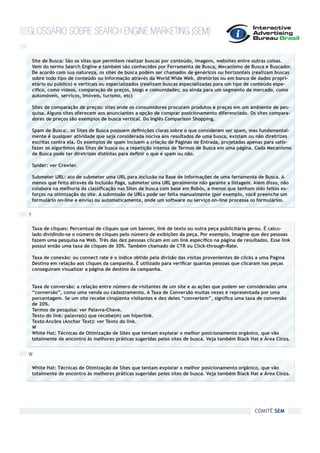 GLOSSÁRIO SOBRE SEARCH ENGINE MARKETING (SEM)

    Site de Busca: São os sites que permitem realizar buscas por conteúdo, imagens, websites entre outras coisas.
    Vem do termo Search Engine e também são conhecidos por Ferramenta de Busca, Mecanismo de Busca e Buscador.
    De acordo com sua natureza, os sites de busca podem ser chamados de genéricos ou horizontais (realizam buscas
    sobre todo tipo de conteúdo ou informação através da World Wide Web, diretórios ou em banco de dados propri-
    etário ou público) e verticais ou especializados (realizam buscas especializadas para um tipo de conteúdo espe-
    cífico, como vídeos, comparação de preços, blogs e comunidades; ou ainda para um segmento de mercado, como
    automóveis, serviços, imóveis, turismo, etc)

    Sites de comparação de preços: sites onde os consumidores procuram produtos e preços em um ambiente de pes-
    quisa. Alguns sites oferecem aos anunciantes a opção de comprar posicionamento diferenciado. Os sites compara-
    dores de preços são exemplos de busca vertical. Do inglês Comparison Shopping.

    Spam de Busca:. os Sites de Busca possuem definições claras sobre o que consideram ser spam, mas fundamental-
    mente é qualquer atividade que seja considerada nociva aos resultados de uma busca, existam ou não diretrizes
    escritas contra ela. Os exemplos de spam incluem a criação de Páginas de Entrada, projetadas apenas para satis-
    fazer os algoritmos das Sites de busca ou a repetição intensa de Termos de Busca em uma página. Cada Mecanismo
    de Busca pode ter diretrizes distintas para definir o que é spam ou não.

    Spider: ver Crawler.

    Submeter URL: ato de submeter uma URL para inclusão na Base de Informações de uma ferramenta de Busca. A
    menos que feito através da Inclusão Paga, submeter uma URL geralmente não garante a listagem. Além disso, não
    colabora na melhoria da classificação nas Sites de busca com base em Robôs, a menos que tenham sido feitos es-
    forços na otimização do site. A submissão de URLs pode ser feita manualmente (por exemplo, você preenche um
    formulário on-line e envia) ou automaticamente, onde um software ou serviço on-line processa os formulários.


T

    Taxa de cliques: Percentual de cliques que um banner, link de texto ou outra peça publicitária gerou. É calcu-
    lado dividindo-se o número de cliques pelo número de exibições da peça. Por exemplo, imagine que dez pessoas
    fazem uma pesquisa na Web. Três das dez pessoas clicam em um link específico na página de resultados. Esse link
    possui então uma taxa de cliques de 30%. Também chamado de CTR ou Click-through-Rate.

    Taxa de conexão: ou connect rate é o índice obtido pela divisão das visitas provenientes de clicks a uma Página
    Destino em relação aos cliques da campanha. É utilizado para verificar quantas pessoas que clicaram nas peças
    conseguiram visualizar a página de destino da campanha.


    Taxa de conversão: a relação entre número de visitantes de um site e as ações que podem ser consideradas uma
    “conversão”, como uma venda ou cadastramento. A Taxa de Conversão muitas vezes é representada por uma
    porcentagem. Se um site recebe cinqüenta visitantes e dez deles “convertem”, significa uma taxa de conversão
    de 20%.
    Termos de pesquisa: ver Palavra-Chave.
    Texto do link: palavra(s) que recebe(m) um hiperlink.
    Texto Ancôra (Anchor Text): ver Texto do link.
    W
    White Hat: Técnicas de Otimização de Sites que tentam explorar o melhor posicionamento orgânico, que vão
    totalmente de encontro às melhores práticas sugeridas pelos sites de busca. Veja também Black Hat e Área Cinza.


W

    White Hat: Técnicas de Otimização de Sites que tentam explorar o melhor posicionamento orgânico, que vão
    totalmente de encontro às melhores práticas sugeridas pelos sites de busca. Veja também Black Hat e Área Cinza.




                                                                                                     COMITÊ SEM
 