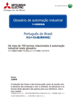 FA に関連する用語 740 語以上について収録しております。
文章構成や状況により、文章や単語の翻訳が異なる可能性があります。本用語集に収録してい
る文章や単語は参考用とし、ご活用の際はご注意ください。
注意事項
FA用語解説集
ポルトガル語[南米対応]
Português do Brasil
Glossário de automação industrial
Há mais de 740 termos relacionados à automação
industrial neste glossário.
Notas
A tradução das frases e dos termos pode variar de acordo com
a estrutura das sentenças e com o contexto. As estruturas e os
termos deste glossário são apenas para sua referência. Use-o
com cautela.
 