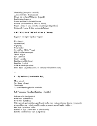 Shortening (margarina culinária)
Almond oil (óleo de amêndoa)
Dende Oil ou Palm Oil (azeite de dendê)
Lard (banha de porco)
Bacon (toicinho defumado, bacon)
Fatback (toicinho fresco, couro de porco)
Cream (creme de leite com alta concentração de gordura)
Buttermilk (creme de leite normal, de latinha)

8. LEGUMES & CEREALS (Grãos & Cereais)

Legumes em inglês significa `vagens`

Rice (arroz)
Beans (feijão)
Soja (soy)
Corn (milho)
Sweet Corn (Milho Verde)
Cob (o milho na espiga)
Wheat (trigo)
Rye (centeio)
Barley (cevada)
Ervilha seca (dried peas)
Lentilhas (lentils)
Back beans (feijão preto)
Pinto Beans (feijão rajadinho, do tipo que consumimos aqui.)

---

8.1. Soy Product (Derivados de Soja)

Miso (missô)
Soy Sauce (shoyu)
Tofu (tofu)
TSP, textured soy protein, crumbled

8.2. Flours and Starches (Farinhas e Amidos)

Polenta meal (fubá grosso)
Corn meal (fubá médio)
Corn flour (fubá fino)
Grits (cereais quebradinhos, geralmente milho para canjica, trigo ou sêmola, comumente
consumido como café-da-manhã em diversos estados dos Estados Unidos.)
Oat Meal (farinha de aveia)
Farinha de trigo (wheat flour or apenas flour)
Farinha com fermento (self-rising flour)
 