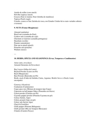 Amido de milho (corn starch)
Polvilho (tapioca starch)
Cassava flour or manioc flour (farinha de mandioca)
Tapioca Pearls (sagú)
Crumbs, coarse or fine (farinha de rosca, nos Estados Unidos há os mais variados sabores
e texturas)

9. NUTS (Frutas Oleaginosas)

Almond (amêndoa)
Brazil nut (castanha-do-Pará)
Cashew nuts (castanha-de-cajú)
Chestnuts or marrons (castanha portuguesa)
Hazelnuts (avelãs)
Peanuts (amendoins)
Pine nut or pinoli (pinoli)
Pistachio nut (pistache)
Walnuts (nozes)

---

10. HERBS, SPICES AND SEASONINGS (Ervas, Temperos e Condimentos)

Anise (anis, erva-doce)
Aniseed (Sementes de Erva-doce)

Bay Leaves (folhas de Louro)
Bayleaf Powder (Louro em Pó)
Basil (Manjericão)
Beet Powder (Beterraba em Pó)
Broth, stock (Caldo de Galinha, Carne., legumes. Broth é leve e o Stock é mais
encorpado)

Caraway (Alcarávia)
Cardamom (Cardamomo)
Cajun spice mix (Mistura de tempero tipo Cajun)
Capsicum ou bell pepper flakes (Pimentão em flocos)
Carrot powder (Cenoura em Pó)
Cayenne pepper powder (Pimenta Cayenna em pó)
Celery (Salsão, Aipo)
Celery ground (Aipo em pó)
Celery salt (Sal de Aipo)
Chervil (Cerefólio)
Chilli pepper (Pimenta Malagueta)
Chilli powder (Mix de Tempero Mexicano)
Cilantro (Coentro Fresco)
 