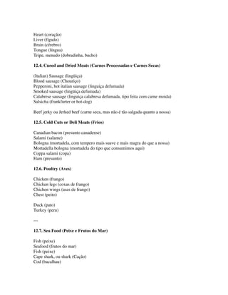 Heart (coração)
Liver (fígado)
Brain (cérebro)
Tongue (língua)
Tripe, menudo (dobradinha, bucho)

12.4. Cured and Dried Meats (Carnes Processadas e Carnes Secas)

(Italian) Sausage (lingüiça)
Blood sausage (Chouriço)
Pepperoni, hot italian sausage (linguiça defumada)
Smoked sausage (lingüiça defumada)
Calabrese sausage (linguiça calabresa defumada, tipo feita com carne moida)
Salsicha (frankfurter or hot-dog)

Beef jerky ou Jerked beef (carne seca, mas não é tão salgada quanto a nossa)

12.5. Cold Cuts or Deli Meats (Frios)

Canadian bacon (presunto canadense)
Salami (salame)
Bologna (mortadela, com tempero mais suave e mais magra do que a nossa)
Mortadella bologna (mortadela do tipo que consumimos aqui)
Coppa salami (copa)
Ham (presunto)

12.6. Poultry (Aves)

Chicken (frango)
Chicken legs (coxas de frango)
Chichen wings (asas de frango)
Chest (peito)

Duck (pato)
Turkey (peru)

---

12.7. Sea Food (Peixe e Frutos do Mar)

Fish (peixe)
Seafood (frutos do mar)
Fish (peixe)
Cape shark, ou shark (Cação)
Cod (bacalhau)
 