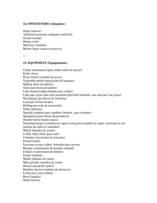 14. SWEETENERS (Adoçantes)

Sugar (açucar)
Artificial sweetener (adoçante artificial)
Syrop (xarope)
Honey (mel)
Molasses (melado)
Brown Sugar (açucar mascavo)

---

15. EQUIPMENT (Equipamento)

Candy termometer (para medir calda de açúcar)
Knife (faca)
Pizza wheel (cortador de pizza)
Vegetable peeler (descascadr de legumes)
Baking sheet (assadeira)
Tube pan (forma de pudim)
Cake board (toalha rendada para o bolo)
Cake pan, layer cake pan (assadeira para bolo redondo, mas alta que a de pizza)
Decorating tips (bicos de confeitar)
Loaf pan (forma de pão)
Rolling pin (rolo de maacarrão)
Siffer (peneira)
Spatula (espátula para espalhar cbertura., por exemplo)
Springform pan (forma desmontável)
Double boiler (banho maria)
Steaming basket (cozinhar no vapor) cesta para cozinhar no vapor, acomoda-se em
panelas de todos os tamanhos
Whisk (batedor de arame)
Coffee filter (filtro para café)
Colander (escorredor de macarão)
Funnel (funil)
Icecream scoop (colher, boleador para sorvete
Reamer (expremedor de laranjas manual)
Chinois (expremedor de batatas)
Grater (ralador)
Mallet (batedor de carne)
Meat grinder (moedor de carne)
Mortar and pestle (pilão)
Bamboo skewers (palitos de churasco)
Corkscrew (saca-rolhas)
Bowl (tigelas)
Mold (forma)
 