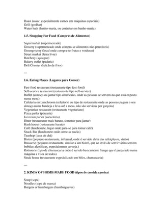 Roast (assar, especialmente carnes em máquinas especiais)
Grill (grelhar)
Water bath (banho-maria, ou cozinhar em banho-maria)

1.5. Shopping For Food (Compras de Alimentos)

Supermarket (supermercado)
Grocery (supermercado onde compra-se alimentos não-perecíveis)
Greengrocery (local onde compra-se frutas e verduras)
Street market (feira livre)
Butchery (açougue)
Bakery outlet (padaria)
Deli Counter (balcão de frios)

---

1.6. Eating Places (Lugares para Comer)

Fast-food restaurant (restaurante tipo fast-food)
Self-service restaurant (restaurante tipo self-service)
Buffet (almoço ou jantar tipo americano, onde as pessoas se servem do que está exposto
numa mesa)
Cafeteria ou Lunchroom (refeitório ou tipo de restaurante onde as pessoas pegam o seu
almoço numa bandeja e leva até a mesa, não são servidas por garçons)
Vegetarian restaurant (restaurante vegetariano)
Pizza parlor (pizzaria)
Icecream parlor (sorveteria)
Diner (restaurante mais barato, somente para jantar)
Hash house (restaurante barato)
Café (lanchonete, lugar onde para-se para tomar café)
Snack Bar (lanchonete onde come-se nacks)
Teashop (casa de chá)
Bistro (pequeno restaurante, informal, onde é servido além das refeiçõesm, vinho)
Brasserie (pequeno restaurante, similar a um bistrô, que ao invés de servir vinho servem
bebidas alcoólicas, especialmente cerveja.)
Rotisserie (tipo de churrascaria onde é servdo basicamente frango que é preparado numa
máquina a vista de todos)
Steak house (restaurante especializado em bifes, churrascaria)

---

2. KINDS OF HOME-MADE FOOD (tipos de comida caseira)

Soup (sopa)
Noodles (sopa de massa)
Burgers or hamburgers (hamburgueres)
 