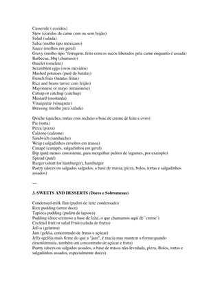 Casserole ( cozidos)
Stew (cozidos de carne com ou sem feijão)
Salad (salada)
Salsa (molho tipo mexicano)
Sauce (molhos em geral)
Gravy (molho tipo "ferrugem, feito com os sucos liberados pela carne enquanto é assada)
Barbecue, bbq (churrasco)
Omelet (omelete)
Scrambled eggs (ovos mexidos)
Mashed potatoes (purê de batatas)
French fries (batatas fritas)
Rice and beans (arroz com feijão)
Mayonnese or mayo (nmaionese)
Catsup or catchup (catchup)
Mustard (mostarda)
Vinaigrette (vinagrete)
Dressing (molho para salada)

Quiche (quiches, tortas com recheio a base de creme de leite e ovos)
Pie (torta)
Pizza (pizza)
Calzone (calzone)
Sandwich (sanduiche)
Wrap (salgadinhos envoltos em massa)
Canapé (canapés, salgadinhos em geral)
Dip (paté menos consistente, para mergulhar palitos de legumes, por exemplo)
Spread (paté)
Burger (short for hamburger), hamburger
Pastry (doces ou salgados salgados, a base de massa, pizza, bolos, tortas e salgadinhos
assados)

---

3. SWEETS AND DESSERTS (Doces e Sobremesas)

Condensed-milk flan (pudim de leite condensado)
Rice pudding (arroz doce)
Tapioca pudding (pudim de tapioca)
Pudding (doce cremoso a base de leite, o que chamamos aqui de `creme`)
Cocktail fruit or salad Fruit (salada de frutas)
Jell-o (gelatina)
Jam (geléia, concentrado de frutas e açúcar)
Jelly (geléia mais firme do que a "jam", é macia mas mantem a forma quando
desenformada, também um concentrado de açúcar e fruta)
Pastry (doces ou salgados assados, a base de massa não-levedada, pizza, Bolos, tortas e
salgadinhos assados, especialmente doces)
 
