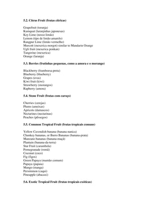 5.2. Citrus Fruit (frutas cítricas)

Grapefruit (toranja)
Kumquat (laranjinhas japonesas)
Key Lime (nosso limão)
Lemon (tipo de limão amarelo)
Rangpur Lime (limão vermelho)
Murcott (mexerica morgot) similar to Mandarin Orange
Ugli fruit (mexerica ponkan)
Tangerine (mexerica)
Orange (laranja)

5.3. Berries (frutinhas pequenas, como a amora e o morango)

Blackberry (framboesa preta)
Blueberry (blueberry)
Grapes (uvas)
Kiwi fruit (kiwi)
Strawberry (morangos)
Rapberry (amora)

5.4. Stone Fruit (frutas com caroço)

Cherries (cerejas)
Plums (ameixas)
Apricots (damascos)
Nectarines (nectarinas)
Peaches (pêssegos)

5.5. Common Tropical Fruit (frutas tropicais comuns)

Yellow Cavendish banana (banana nanica)
Chunkey bananas, or Burro Bananas (banana-prata)
Manzano bananas (banana-maçã)
Plantain (banana-da-terra)
Star Fruit (carambola)
Pomegranade (romã)
Coconut (coco)
Fig (figos)
Green Papaya (mamão comum)
Papaya (papaia)
Mango (manga)
Persimmon (caqui)
Pineapple (abacaxi)

5.6. Exotic Tropical Fruit (frutas tropicais exóticas)
 