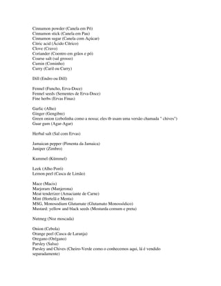 Cinnamon powder (Canela em Pó)
Cinnamon stick (Canela em Pau)
Cinnamon sugar (Canela com Açúcar)
Citric acid (Ácido Cítrico)
Clove (Cravo)
Coriander (Coentro em grãos e pó)
Coarse salt (sal grosso)
Cumin (Cominho)
Curry (Caril ou Curry)

Dill (Endro ou Dill)

Fennel (Funcho, Erva-Doce)
Fennel seeds (Sementes de Erva-Doce)
Fine herbs (Ervas Finas)

Garlic (Alho)
Ginger (Gengibre)
Green onion (cebolinha como a nossa; eles tb usam uma versão chamada " chives")
Guar gum (Agar-Agar)

Herbal salt (Sal com Ervas)

Jamaican pepper (Pimenta da Jamaica)
Juniper (Zimbro)

Kummel (Kümmel)

Leek (Alho Poró)
Lemon peel (Casca de Limão)

Mace (Macis)
Marjoram (Manjerona)
Meat tenderizer (Amaciante de Carne)
Mint (Hortelã e Menta)
MSG, Monosodium Glutamate (Glutamato Monossódico)
Mustard: yellow and black seeds (Mostarda comum e preta)

Nutmeg (Noz moscada)

Onion (Cebola)
Orange peel (Casca de Laranja)
Oregano (Orégano)
Parsley (Salsa)
Parsley and Chives (Cheiro-Verde como o conhecemos aqui, lá é vendido
separadamente)
 