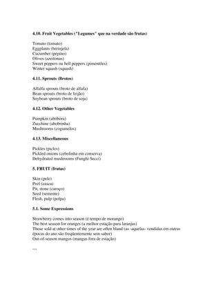 4.10. Fruit Vegetables ("Legumes" que na verdade são frutas)

Tomato (tomato)
Eggplants (berinjela)
Cucumber (pepino)
Olives (azeitonas)
Sweet peppers ou bell peppers (pimentões)
Winter squash (squash)

4.11. Sprouts (Brotos)

Alfalfa sprouts (broto de alfafa)
Bean sprouts (broto de feijão)
Soybean sprouts (broto de soja)

4.12. Other Vegetables

Pumpkin (abóbora)
Zucchine (abobrinha)
Mushrooms (cogumelos)

4.13. Miscellaneous

Pickles (picles)
Pickled onions (cebolinha em conserva)
Dehydrated mushrooms (Funghi Secci)

5. FRUIT (frutas)

Skin (pele)
Peel (casca)
Pit, stone (caroço)
Seed (semente)
Flesh, pulp (polpa)

5.1. Some Expressions

Strawberry comes into season (é tempo de morango)
The best season for oranges (a melhor estação para laranjas)
Those sold at other times of the year are often bland (as -aquelas- vendidas em outras
épocas do ano são freqüentemente sem sabor)
Out-of-season mangos (mangas fora de estação)

---
 