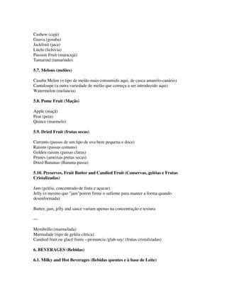 Cashew (cajú)
Guava (goiaba)
Jackfruit (jaca)
Litchi (lichívia)
Passion Fruit (maracujá)
Tamarind (tamarindo)

5.7. Melons (melões)

Casaba Melon (o tipo de melão mais consumido aqui, de casca amarelo-canário)
Cantaloupe (a outra variedade de melão que começa a ser introduzido aqui)
Watermelon (melancia)

5.8. Pome Fruit (Maçãs)

Apple (maçã)
Pear (pera)
Quince (marmelo)

5.9. Dried Fruit (frutas secas)

Currants (passas de um tipo de uva bem pequena e doce)
Raisins (passas comuns)
Golden raisins (passas claras)
Prunes (ameixas pretas secas)
Dried Bananas (Banana-passa)

5.10. Preserves, Fruit Butter and Candied Fruit (Conservas, geléias e Frutas
Cristalizadas)

Jam (geléia, concentrado de fruta e açucar)
Jelly (o mesmo que "jam"porem firme o sufiente para manter a forma quando
desenformada)

Butter, jam, jelly and sauce variam apenas na concentração e textura

---

Membrillo (marmelada)
Marmalade (tipo de geléia cítrica)
Candied fruit ou glacé fruits --pronuncia /glah-say/ (frutas cristalizadas)

6. BEVERAGES (Bebidas)

6.1. Milky and Hot Beverages (Bebidas quentes e à base de Leite)
 
