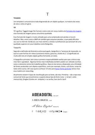 T
Template
Um template é uma estrutura toda diagramada de um objeto qualquer, na maioria das vezes
de sites e artes em geral.
TIF
TIF significa: Tagged Image File Format e como visto em nossa matéria de formatos de imagens
esse formato de imagem possui uma ótima qualidade.
Esse formato de imagem é muito utilizado para uma compressão sem perdas e rica em
detalhes. Mas, assim como o BMP ele também gera arquivos pesados, o que pode dificultar
seu uso na internet. Sendo seu uso mais restrito a artistas e profissionais que precisam de uma
qualidade superior em seus trabalhos como fotógrafos.
Tipografia
Segundo a definição do Dicionário online português, tipografia é o “processo de impressão, no
qual se usam formas em relevo (caracteres móveis, gravuras, clichês etc.)”. O significado vai
muito além de um simples objeto gráfico formando um texto.
A tipografia a princípio, tem como a primeira responsabilidade auxiliar para que a leitura seja
mais fácil e agradável. Algumas fontes mais trabalhadas também podem ser utilizada sozinhas
como o elemento central de trabalhos gráficos. Hoje em dia temos a disposição uma infinidade
de fontes produzidas com objetos específicos, como por exemplo; títulos, sub títulos, corpo do
texto entre outras. Ah! caso queira conhecer 14 sites para baixar fontes gratuitas temos mais
essa matéria em nosso blog.
Atualmente existem 4 tipos de classificação para as fonte, são elas; Primárias – são o tipo mais
comum de fonte que encontramos o aspecto desse tipo de fonte inclui: ), Script ( estilo
manuscrito), Dingbat (Fontes em símbolos) e as serifas; Sans Serif e Serif.
 