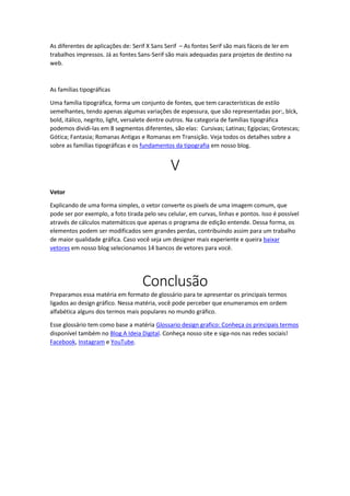 As diferentes de aplicações de: Serif X Sans Serif – As fontes Serif são mais fáceis de ler em
trabalhos impressos. Já as fontes Sans-Serif são mais adequadas para projetos de destino na
web.
As famílias tipográficas
Uma família tipográfica, forma um conjunto de fontes, que tem características de estilo
semelhantes, tendo apenas algumas variações de espessura, que são representadas por:, blck,
bold, itálico, negrito, light, versalete dentre outros. Na categoria de famílias tipográfica
podemos dividi-las em 8 segmentos diferentes, são elas: Cursivas; Latinas; Egípcias; Grotescas;
Gótica; Fantasia; Romanas Antigas e Romanas em Transição. Veja todos os detalhes sobre a
sobre as famílias tipográficas e os fundamentos da tipografia em nosso blog.
V
Vetor
Explicando de uma forma simples, o vetor converte os pixels de uma imagem comum, que
pode ser por exemplo, a foto tirada pelo seu celular, em curvas, linhas e pontos. Isso é possível
através de cálculos matemáticos que apenas o programa de edição entende. Dessa forma, os
elementos podem ser modificados sem grandes perdas, contribuindo assim para um trabalho
de maior qualidade gráfica. Caso você seja um designer mais experiente e queira baixar
vetores em nosso blog selecionamos 14 bancos de vetores para você.
Conclusão
Preparamos essa matéria em formato de glossário para te apresentar os principais termos
ligados ao design gráfico. Nessa matéria, você pode perceber que enumeramos em ordem
alfabética alguns dos termos mais populares no mundo gráfico.
Esse glossário tem como base a matéria Glossario design grafico: Conheça os principais termos
disponível também no Blog A Ideia Digital. Conheça nosso site e siga-nos nas redes sociais!
Facebook, Instagram e YouTube.
 