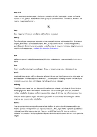 Arte final
Esse é o termo que usamos para designar o trabalho artístico pronto para entrar na fase de
impressão nas gráficas. Podendo estar em qualquer tipo de formato como Excel, Word ou até
mesmo imagens de banners.
B
Base
Base é a parte inferior de um objeto gráfico, fonte ou layout.
Bitmap
É um formato de arquivo que consegue preservar praticamente todos os detalhes de imagem
original, tornando a qualidade excelente. Mas, o arquivo final acaba ficando mais pesado já
que não existe de nenhuma compressão nesse formato de imagem. Em nosso blog temos uma
matéria onde explicamos a maioria dos formatos de imagens.
Blur
Nada mais que um método de desfoque deixando em evidencia a parte onde não está com o
efeito.
Bold
Esse é nosso famoso negrito, usado para deixar as letras mais grossas e destacando-as.
Brand
No glossário do design gráfico não poderia faltar o Brand que significa marca, ou seja, pode ser
definido como a identidade visual da marca. A construção do branding envolve várias funções
entre elas podemos citar: estratégias; marketing; criações; e design.
Briefing
O Briefing nada mais é que um documento usado como guia para a realização de um projeto
de design gráfico. Nesse documento encontramos várias informações para que possamos
realizar o trabalho desejado conforme a descrição prévia. O Briefing traz informações do tipo
Mercado de atuação do objeto em construção, Perfil do consumidor e informações sobre a
empresa que encomendou o trabalho.
Boneca
Esse termo um tanto curioso não poderia ficar de fora de nosso glossário design gráfico, eu
mesma quando ouvi a primeira vez fiquei surpresa rs... Mas, logo me foi explicado que boneca
no design quer dizer esboço, ou seja é apenas uma ideia projeto. Na boneca podemos
perceber o conteúdo e a disposição das páginas, servindo depois para orientar a montagem da
edição.
 