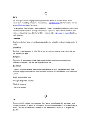 C
CMYK
Em nosso glossário do design gráfico não poderíamos deixar de falar dos modos de cor.
Inclusive em nosso blog temos uma matéria sobre a teoria das cores e também como montar
uma paleta de cores com harmonia.
CMYK significa: ciano, magenta, amarelo e preto. Essa é a escala de cores utilizada para realizar
impressões com qualidade. Essas quatro cores são capazes de reproduzirem as demais cores
no momento da impressão. Confira também a matéria sobre o processo de impressão e tenha
mais detalhes.
Caixa alta
Esse termo designa letras em maiúsculo, que podem ser aplicadas em determinadas partes do
texto.
Caixa baixa
Seguindo a mesma pegada da caixa alta, só que ao contrário, ou seja, letras minúsculas que
são aplicadas no texto.
Campanha
É conjunto de anúncios ou artes gráficas, que englobam um planejamento para uma
determinado empresa que tem metas pré-estabelecidas.
CorelDRAW
O Corel é um dos programas mais simples para vetorização. Mas, oferece vantagens para
iniciantes e pequenos comércios como pequenas agências. Seu layout é bem prático e fácil de
utilizar.
Sendo recomendado para:
Produção de grandes projetos
Edição de imagens
Criação de vetores
D
DPI
Termo em inglês “dot per inch”, que quer dizer “ponto por polegada”. Ou seja, essa é uma
unidade de medida da resolução das imagens. Podemos escolher na hora da impressão entre
10 até 1200 DPI. Quanto maior o número de DPI, melhor será a resolução da imagem em
questão.
 