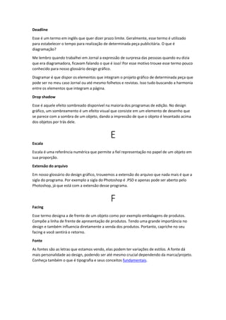 Deadline
Esse é um termo em inglês que quer dizer prazo limite. Geralmente, esse termo é utilizado
para estabelecer o tempo para realização de determinada peça publicitária. O que é
diagramação?
Me lembro quando trabalhei em Jornal a expressão de surpresa das pessoas quando eu dizia
que era diagramadora, ficavam falando o que é isso! Por esse motivo trouxe esse termo pouco
conhecido para nosso glossário design gráfico.
Diagramar é que dispor os elementos que integram o projeto gráfico de determinada peça que
pode ser no meu caso Jornal ou até mesmo folhetos e revistas. Isso tudo buscando a harmonia
entre os elementos que integram a página.
Drop shadow
Esse é aquele efeito sombreado disponível na maioria dos programas de edição. No design
gráfico, um sombreamento é um efeito visual que consiste em um elemento de desenho que
se parece com a sombra de um objeto, dando a impressão de que o objeto é levantado acima
dos objetos por trás dele.
E
Escala
Escala é uma referência numérica que permite a fiel representação no papel de um objeto em
sua proporção.
Extensão do arquivo
Em nosso glossário do design gráfico, trouxemos a extensão do arquivo que nada mais é que a
sigla do programa. Por exemplo a sigla do Photoshop é .PSD e apenas pode ser aberto pelo
Photoshop, já que está com a extensão desse programa.
F
Facing
Esse termo designa a de frente de um objeto como por exemplo embalagens de produtos.
Compõe a linha de frente de apresentação de produtos. Tendo uma grande importância no
design e também influencia diretamente a venda dos produtos. Portanto, capriche no seu
facing e você sentirá o retorno.
Fonte
As fontes são as letras que estamos vendo, elas podem ter variações de estilos. A fonte dá
mais personalidade ao design, podendo ser até mesmo crucial dependendo da marca/projeto.
Conheça também o que é tipografia e seus conceitos fundamentais.
 