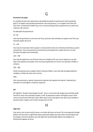 G
Gramatura de papel
É a medida de peso que representa a densidade do papel em gramas por metro quadrado
(g/m²). Os papéis mais pesados geralmente, são mais grossos, e o os papéis mais leves são
mais finos. Lembrando também que com o aumento da gramatura, geralmente os valores do
impresso são maiores.
As aplicações de gramaturas:
30 - 60
Esse tipo de gramatura é uma das mais finas, portanto são utilizadas em papeis mais finos por
exemplo papéis de jornal.
75 - 120
Esse tipo de impressão é bem popular e está presente tanto em ambientes domésticos quanto
corporativos. Com essa gramatura encontramos principalmente o papel A4 que é um dos
formatos de papel mais conhecidos.
120 – 240
Esse tipo de papel tem uma firmeza maior em relação ao A4, que como sabemos é um dos
tipos mais populares de papel. Com esse tipo de gramatura é comum ser aplicado a folders e
cartazes.
250 – 300
Ainda mais grosso que os papéis onde é impresso folders, com esse tipo de papel podemos
cardápios, cartões de vistas entre outros.
300 +
Com essa gramatura, apenas impressoras especiais são capazes de imprimir. Aplicado por
exemplo na cartonagem e materiais especiais.
GIF
GIF Significa “Graphic Interchange Format”. Esse é um formato de imagem que também pode
funcionar como uma animação simples. O GIF se popularizou pelas animações já que é bem
comum encontramos GIFS por toda a Web. Mas o que muita gente não sabe é que também é
possível salvar imagens com fundo transparente em GIF.
H
High-tech
Esse termo com certeza você já ouviu e se ainda não ouviu vai ouvir! Em nosso glossário design
gráfico você encontra o significado dessa expressão inglesa que quer dizer em português alta
tecnologia. Elementos gráficos que são high-tech apresentação objetos tecnológicos ou
diretamente ligados ao tema.
 