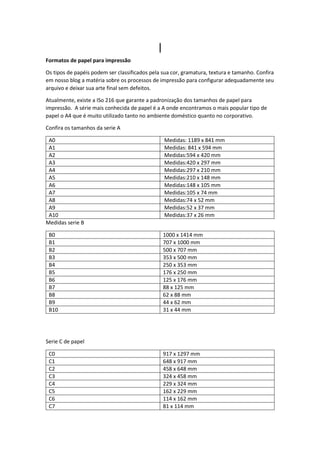 I
Formatos de papel para impressão
Os tipos de papéis podem ser classificados pela sua cor, gramatura, textura e tamanho. Confira
em nosso blog a matéria sobre os processos de impressão para configurar adequadamente seu
arquivo e deixar sua arte final sem defeitos.
Atualmente, existe a ISo 216 que garante a padronização dos tamanhos de papel para
impressão. A série mais conhecida de papel é a A onde encontramos o mais popular tipo de
papel o A4 que é muito utilizado tanto no ambiente doméstico quanto no corporativo.
Confira os tamanhos da serie A
A0 Medidas: 1189 x 841 mm
A1 Medidas: 841 x 594 mm
A2 Medidas:594 x 420 mm
A3 Medidas:420 x 297 mm
A4 Medidas:297 x 210 mm
A5 Medidas:210 x 148 mm
A6 Medidas:148 x 105 mm
A7 Medidas:105 x 74 mm
A8 Medidas:74 x 52 mm
A9 Medidas:52 x 37 mm
A10 Medidas:37 x 26 mm
Medidas serie B
B0 1000 x 1414 mm
B1 707 x 1000 mm
B2 500 x 707 mm
B3 353 x 500 mm
B4 250 x 353 mm
B5 176 x 250 mm
B6 125 x 176 mm
B7 88 x 125 mm
B8 62 x 88 mm
B9 44 x 62 mm
B10 31 x 44 mm
Serie C de papel
C0 917 x 1297 mm
C1 648 x 917 mm
C2 458 x 648 mm
C3 324 x 458 mm
C4 229 x 324 mm
C5 162 x 229 mm
C6 114 x 162 mm
C7 81 x 114 mm
 