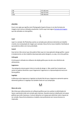 C8 57 x 81 mm
C9 40 x 57 mm
C10 28 x 40 mm
J
JPG/JPEG
Essa é uma sigla que significa Joint Photographic Experts Group e é um dos formatos de
imagens mais comuns utilizados atualmente. Confira aqui mais alguns formatos de imagens
que são utilizados no meio gráfico.
L
Layer
Layer é a camada. No Photoshop usamos as camadas para adicionar elementos ao trabalho
criando uma manipulação de imagens por exemplo. Dessa forma nosso trabalho é facilitado já
que podemos editar com mais praticidade.
Layout
Esse termo é tão comum que não poderia faltar aqui em nosso glossário design gráfico. Layout
é simplesmente um dos trabalhos desempenados pelos designers, ou seja, criar artes gráficas.
Linha guia
A Linha guia é utilizada nos softwares de edição gráfica para nos dar uma referência de
alinhamento.
Logomarca
Essa pergunta costuma gerar treta no mundo do design rs. Mas, pode ficar tranquilo que
vamos te explicar direitinho o que é logomarca! Logomarca é a representação da marca em
forma gráfica.
Logotipo
A diferença entre logomarca e logotipo se dá pelo fato de que a logomarca apresenta apenas
elementos gráficos e o logotipo traz também texto em sua composição.
M
Marca de corte
São linhas que estão presentes em softwares gráficos que nos auxiliam na delimitação do
layout, apontando onde será cortado após impresso. Quando estamos trabalhando com peças
gráficas que serão impressas, é comum deixamos um espaço para delimitar onde o layout vai
ser cortado. Dessa forma deixamos o trabalho mais profissional sem marcas brancas na
impressão.
 