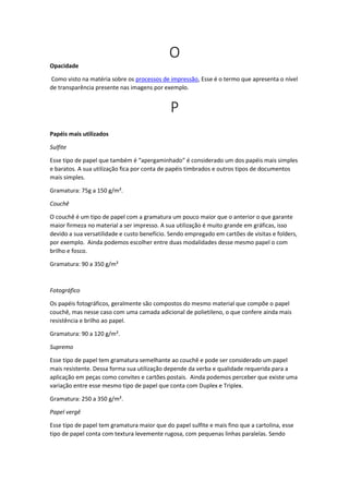O
Opacidade
Como visto na matéria sobre os processos de impressão, Esse é o termo que apresenta o nível
de transparência presente nas imagens por exemplo.
P
Papéis mais utilizados
Sulfite
Esse tipo de papel que também é “apergaminhado” é considerado um dos papéis mais simples
e baratos. A sua utilização fica por conta de papéis timbrados e outros tipos de documentos
mais simples.
Gramatura: 75g a 150 g/m².
Couchê
O couchê é um tipo de papel com a gramatura um pouco maior que o anterior o que garante
maior firmeza no material a ser impresso. A sua utilização é muito grande em gráficas, isso
devido a sua versatilidade e custo benefício. Sendo empregado em cartões de visitas e folders,
por exemplo. Ainda podemos escolher entre duas modalidades desse mesmo papel o com
brilho e fosco.
Gramatura: 90 a 350 g/m²
Fotográfico
Os papéis fotográficos, geralmente são compostos do mesmo material que compõe o papel
couchê, mas nesse caso com uma camada adicional de polietileno, o que confere ainda mais
resistência e brilho ao papel.
Gramatura: 90 a 120 g/m².
Supremo
Esse tipo de papel tem gramatura semelhante ao couchê e pode ser considerado um papel
mais resistente. Dessa forma sua utilização depende da verba e qualidade requerida para a
aplicação em peças como convites e cartões postais. Ainda podemos perceber que existe uma
variação entre esse mesmo tipo de papel que conta com Duplex e Triplex.
Gramatura: 250 a 350 g/m².
Papel vergê
Esse tipo de papel tem gramatura maior que do papel sulfite e mais fino que a cartolina, esse
tipo de papel conta com textura levemente rugosa, com pequenas linhas paralelas. Sendo
 